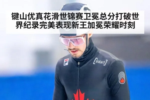 键山优真花滑世锦赛卫冕总分打破世界纪录完美表现新王加冕荣耀时刻