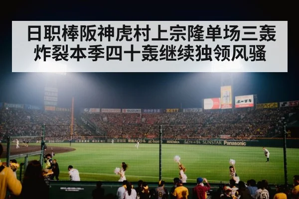 日职棒阪神虎村上宗隆单场三轰炸裂本季四十轰继续独领风骚